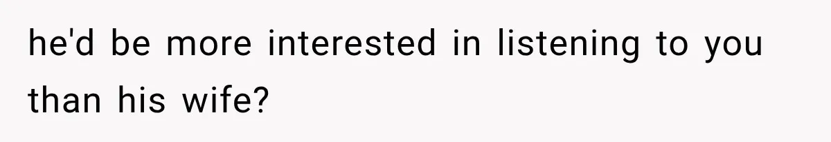 he'd be more interested in listening to you than his wife?