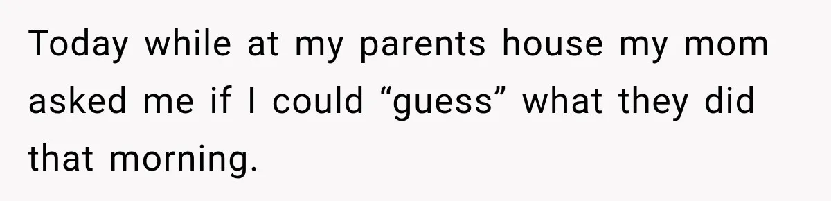 Today while at my parents house my mom asked me if I could “guess” what they did that morning.