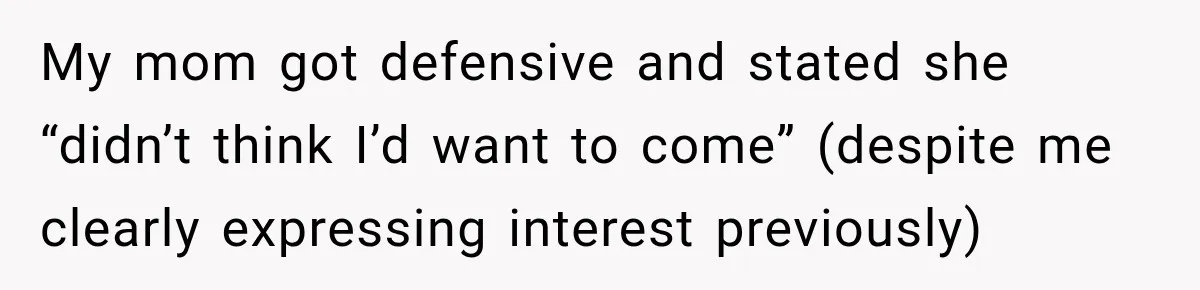 My mom got defensive and stated she “didn’t think I’d want to come” (despite me clearly expressing interest previously)