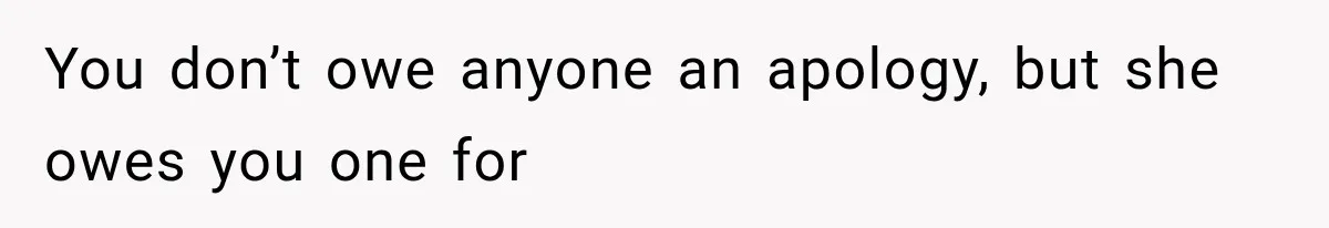 You don’t owe anyone an apology, but she owes you one for