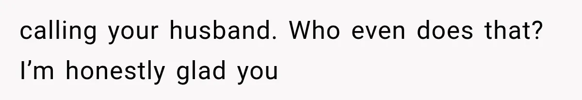 calling your husband. Who even does that? I’m honestly glad you