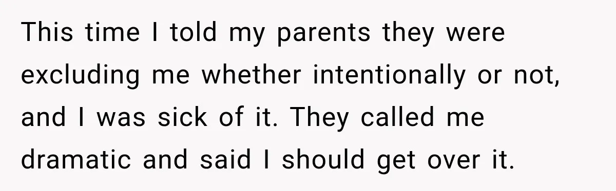 This time I told my parents they were excluding me whether intentionally or not, and I was sick of it. They called me dramatic and said I should get over...