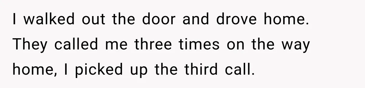 I walked out the door and drove home. They called me three times on the way home, I picked up the third call.