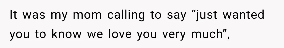 It was my mom calling to say “just wanted you to know we love you very much”,