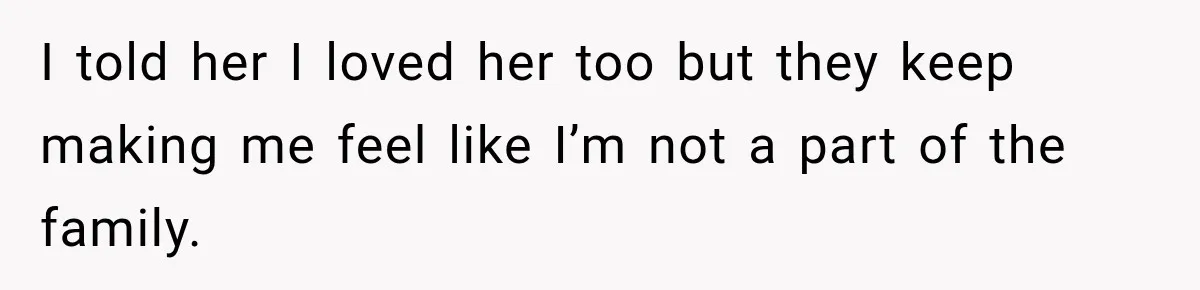 I told her I loved her too but they keep making me feel like I’m not a part of the family.