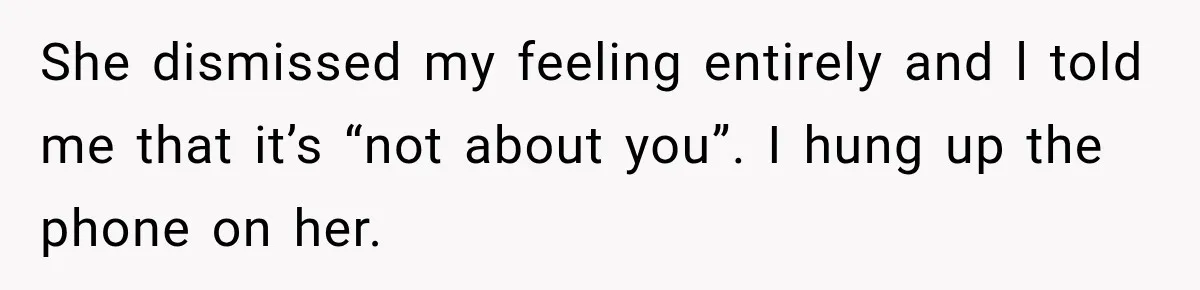 She dismissed my feeling entirely and l told me that it’s “not about you”. I hung up the phone on her.