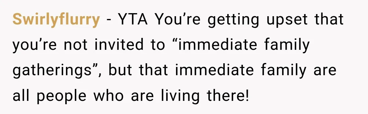 Swirlyflurry − YTA You’re getting upset that you’re not invited to “immediate family gatherings”, but that immediate family are all people who are living there!