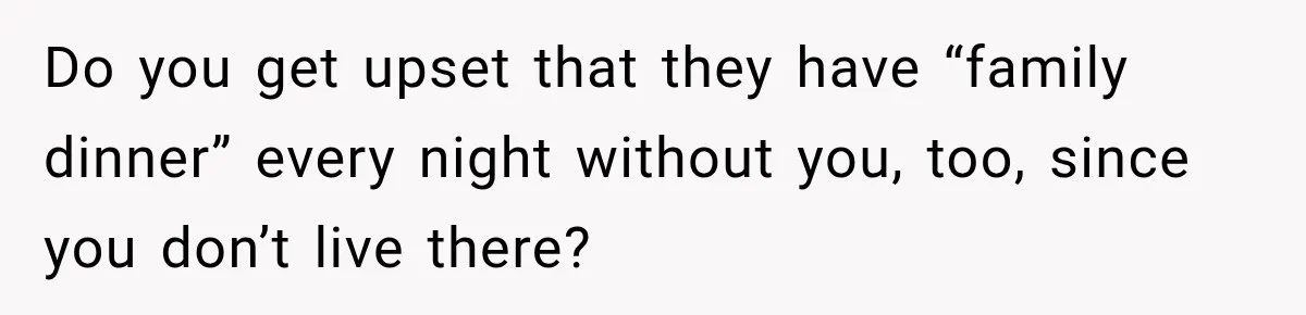 Do you get upset that they have “family dinner” every night without you, too, since you don’t live there?