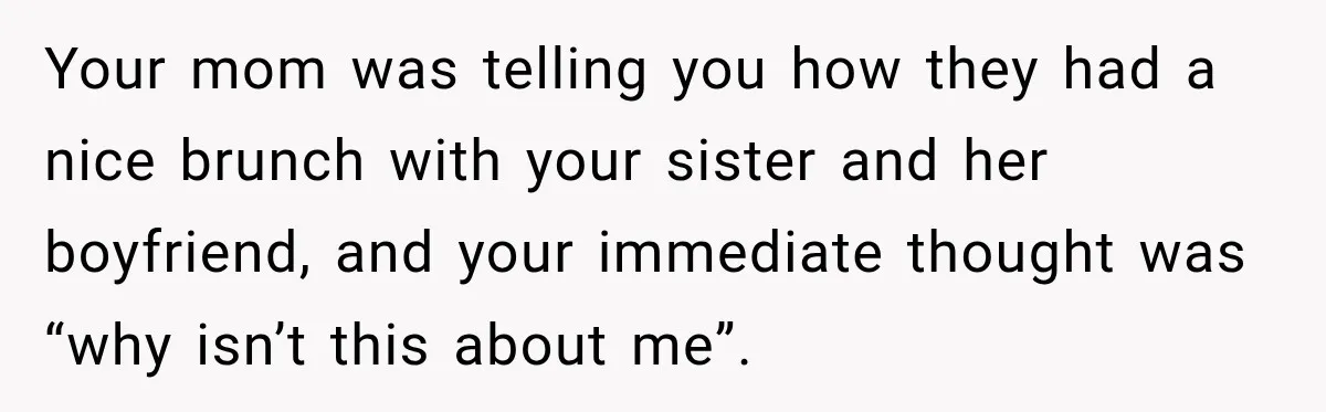 Your mom was telling you how they had a nice brunch with your sister and her boyfriend, and your immediate thought was “why isn’t this about me”.
