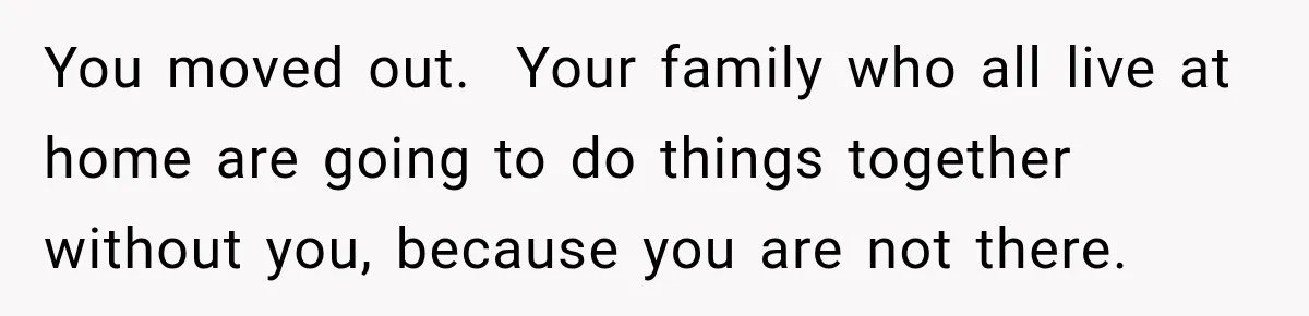 You moved out.  Your family who all live at home are going to do things together without you, because you are not there.