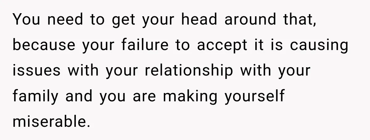 You need to get your head around that, because your failure to accept it is causing issues with your relationship with your family and you are making yourself miserable.
