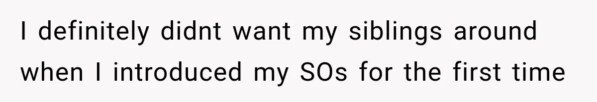 I definitely didnt want my siblings around when I introduced my SOs for the first time