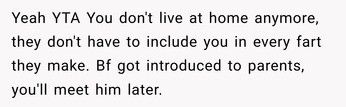 Yeah YTA You don't live at home anymore, they don't have to include you in every fart they make. Bf got introduced to parents, you'll meet him later.