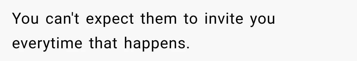 You can't expect them to invite you everytime that happens.