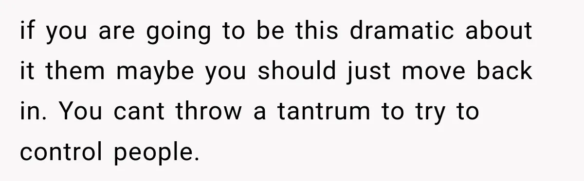 if you are going to be this dramatic about it them maybe you should just move back in. You cant throw a tantrum to try to control people.