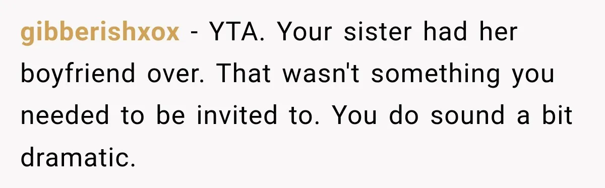 gibberishxox − YTA. Your sister had her boyfriend over. That wasn't something you needed to be invited to. You do sound a bit dramatic.