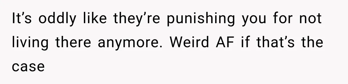 It’s oddly like they’re punishing you for not living there anymore. Weird AF if that’s the case