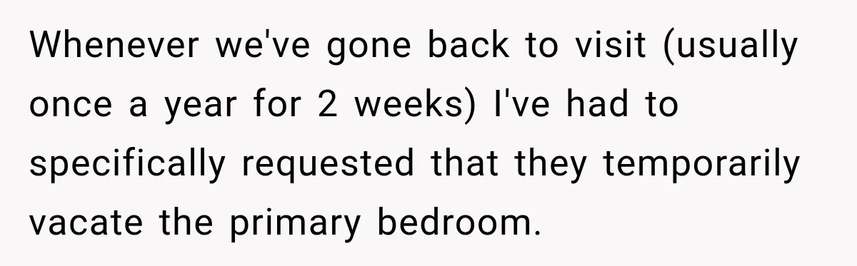 Whenever we've gone back to visit (usually once a year for 2 weeks) I've had to specifically requested that they temporarily vacate the primary bedroom.