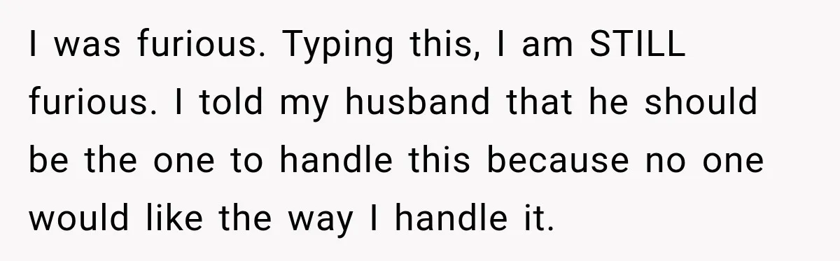 I was furious. Typing this, I am STILL furious. I told my husband that he should be the one to handle this because no one would like the way I...