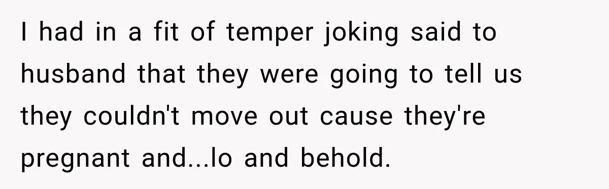 I had in a fit of temper joking said to husband that they were going to tell us they couldn't move out cause they're pregnant and...lo and behold.