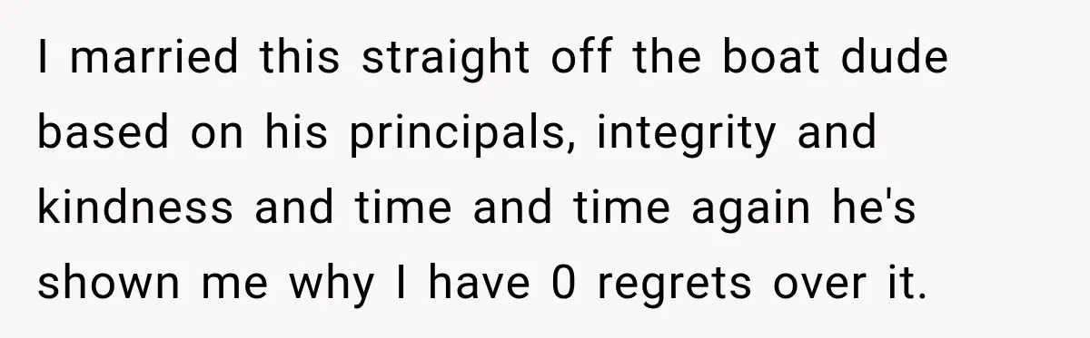 I married this straight off the boat dude based on his principals, integrity and kindness and time and time again he's shown me why I have 0 regrets over it.