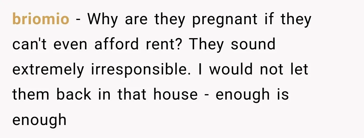 briomio − Why are they pregnant if they can't even afford rent? They sound extremely irresponsible. I would not let them back in that house - enough is enough