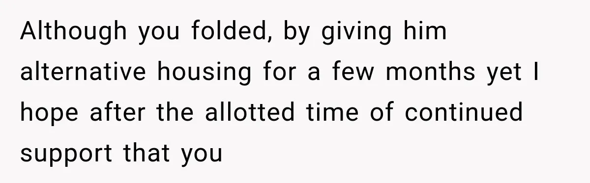 Although you folded, by giving him alternative housing for a few months yet I hope after the allotted time of continued support that you