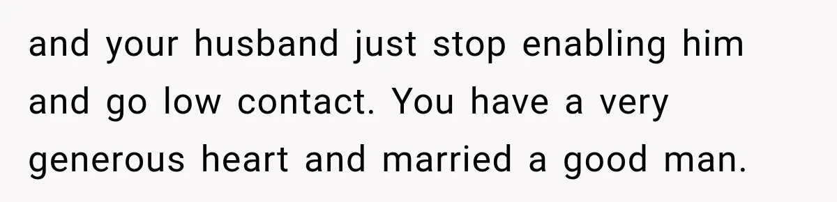 and your husband just stop enabling him and go low contact. You have a very generous heart and married a good man.