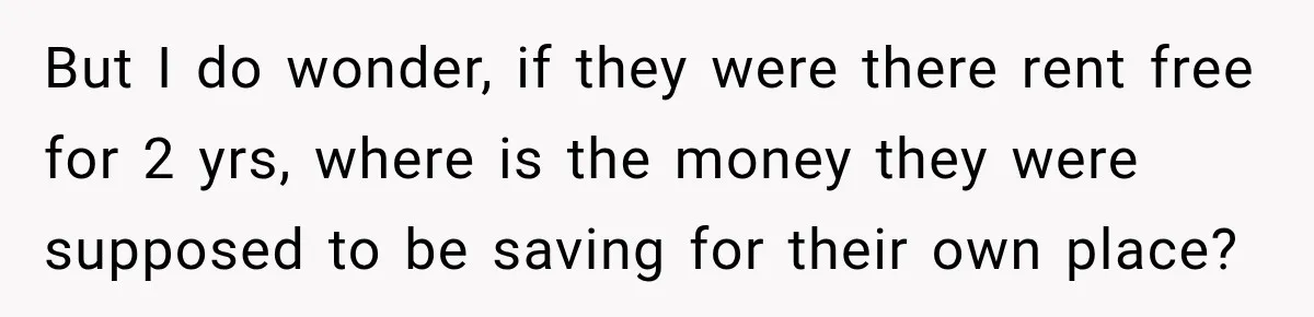 But I do wonder, if they were there rent free for 2 yrs, where is the money they were supposed to be saving for their own place?