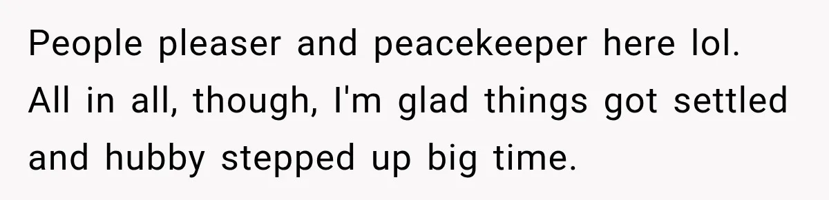 People pleaser and peacekeeper here lol. All in all, though, I'm glad things got settled and hubby stepped up big time.