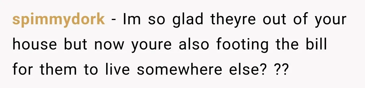 spimmydork − Im so glad theyre out of your house but now youre also footing the bill for them to live somewhere else? ??