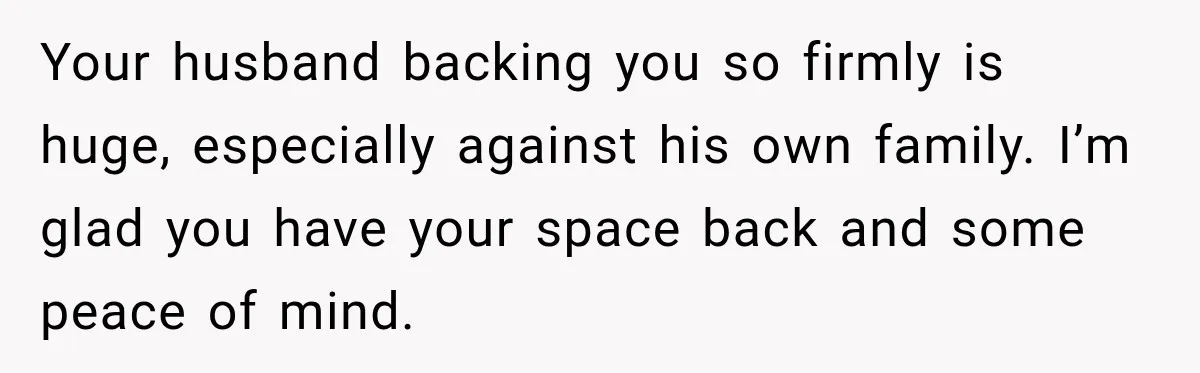 Your husband backing you so firmly is huge, especially against his own family. I’m glad you have your space back and some peace of mind.