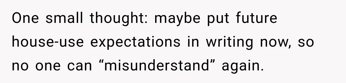 One small thought: maybe put future house-use expectations in writing now, so no one can “misunderstand” again.