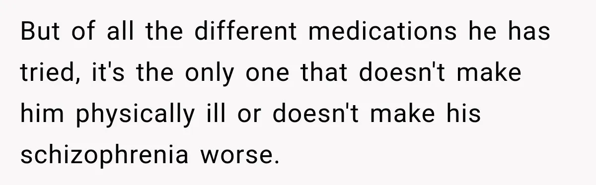 Bride Refuses To Replace Her Dad At Her Wedding And Her Mom Won’t Let It Go But of all the different medications he has tried, it's the only one that doesn't make him physically ill or doesn't make his schizophrenia worse.