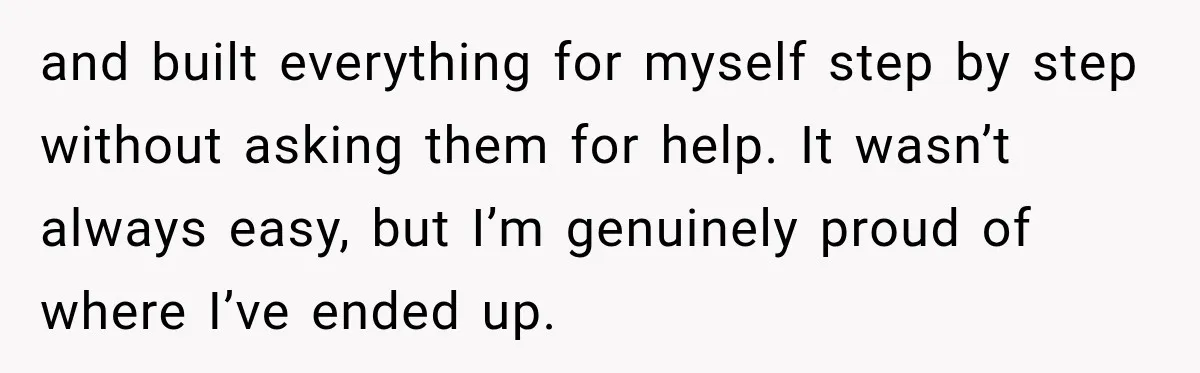 and built everything for myself step by step without asking them for help. It wasn’t always easy, but I’m genuinely proud of where I’ve ended up.