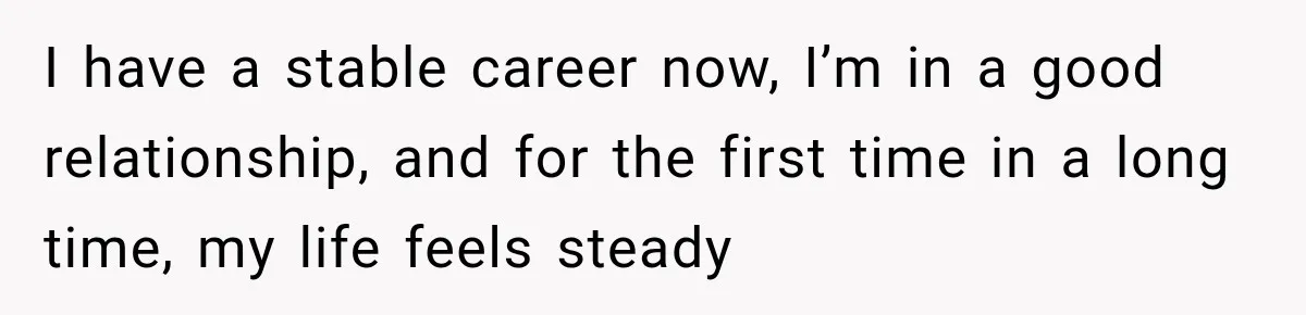 I have a stable career now, I’m in a good relationship, and for the first time in a long time, my life feels steady