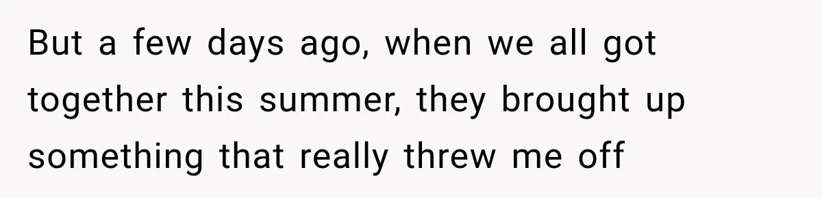 But a few days ago, when we all got together this summer, they brought up something that really threw me off