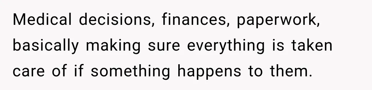 Medical decisions, finances, paperwork, basically making sure everything is taken care of if something happens to them.