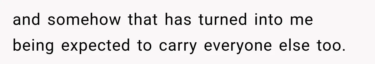 and somehow that has turned into me being expected to carry everyone else too.