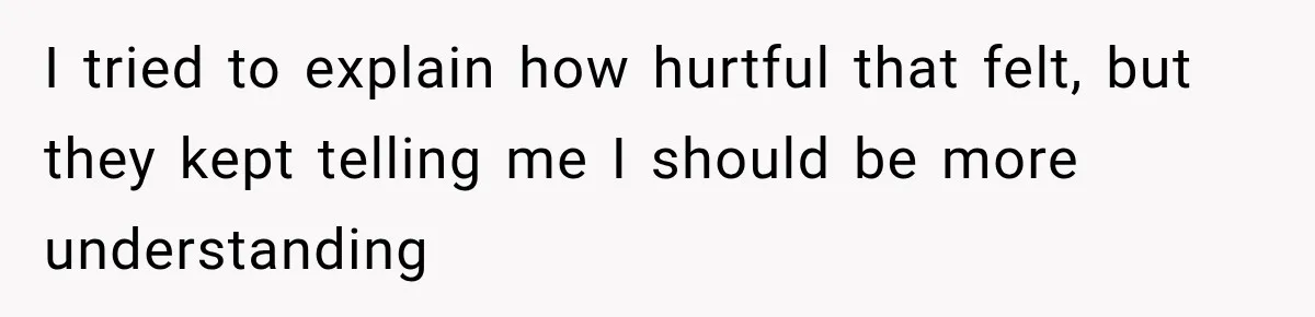 I tried to explain how hurtful that felt, but they kept telling me I should be more understanding