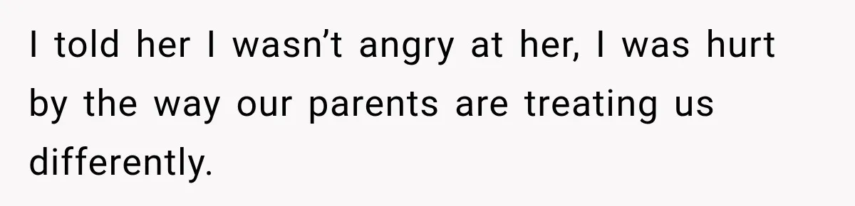 I told her I wasn’t angry at her, I was hurt by the way our parents are treating us differently.