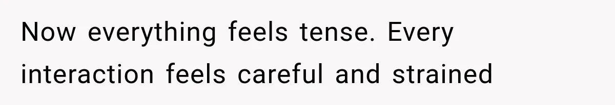 Now everything feels tense. Every interaction feels careful and strained