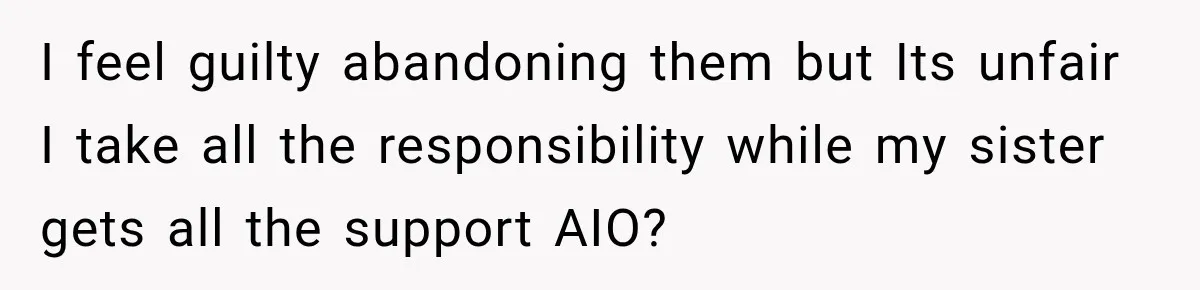 I feel guilty abandoning them but Its unfair I take all the responsibility while my sister gets all the support AIO?