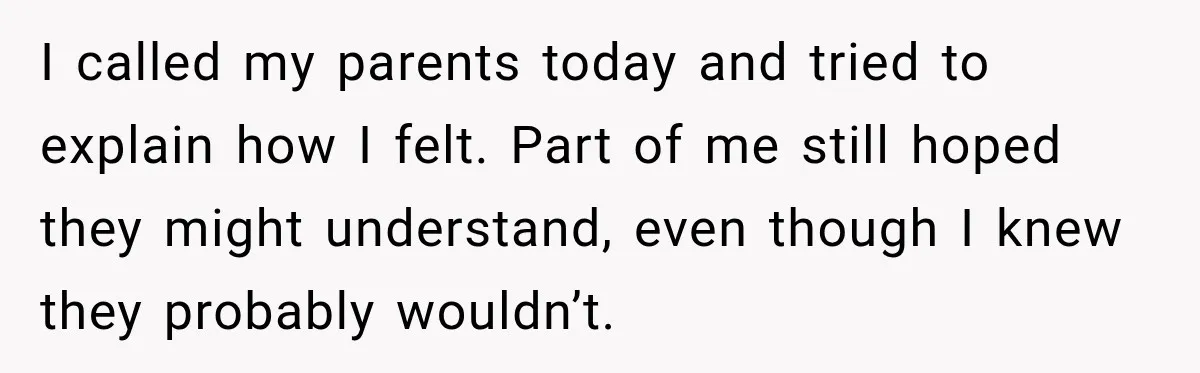 I called my parents today and tried to explain how I felt. Part of me still hoped they might understand, even though I knew they probably wouldn’t.