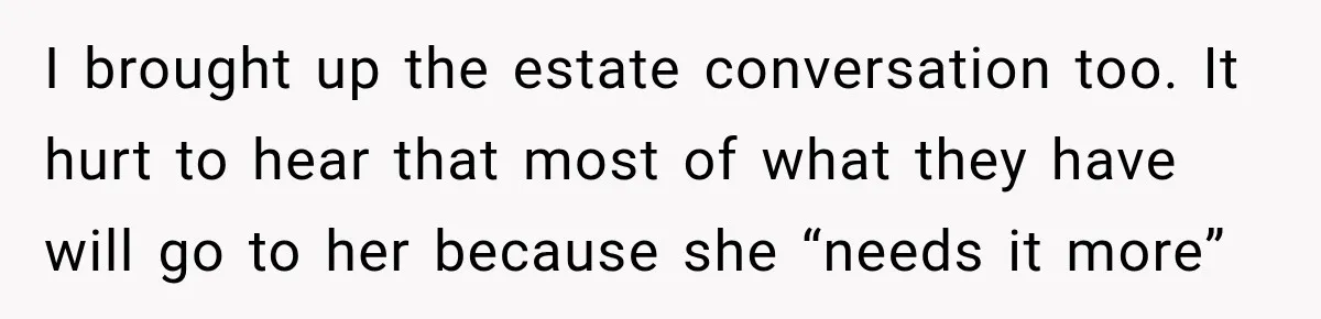 I brought up the estate conversation too. It hurt to hear that most of what they have will go to her because she “needs it more”