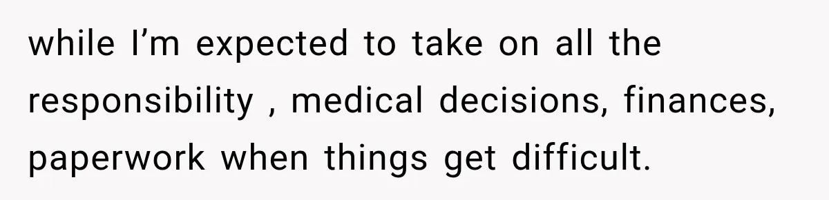 while I’m expected to take on all the responsibility , medical decisions, finances, paperwork when things get difficult.