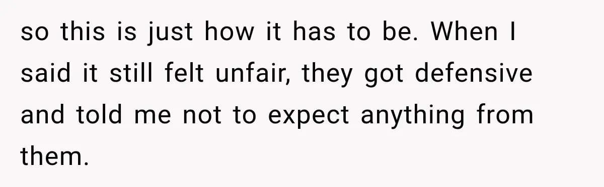 so this is just how it has to be. When I said it still felt unfair, they got defensive and told me not to expect anything from them.