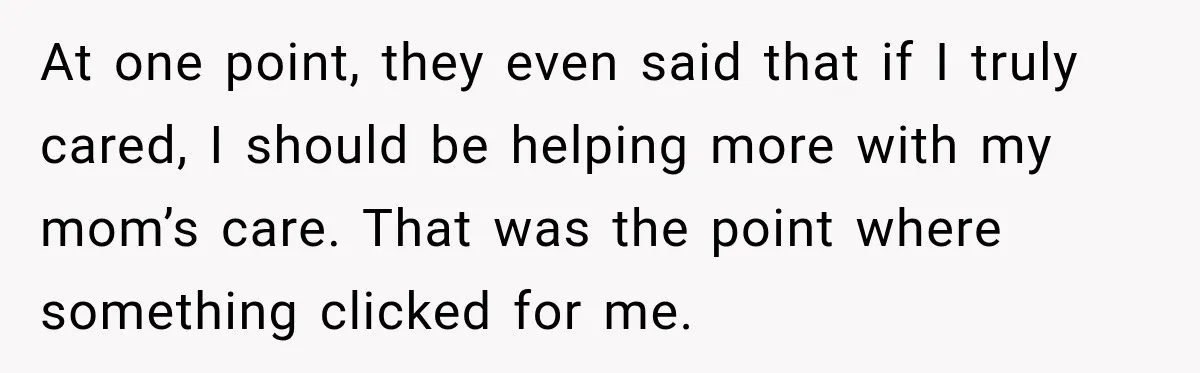 At one point, they even said that if I truly cared, I should be helping more with my mom’s care. That was the point where something clicked for me.