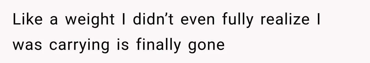 Like a weight I didn’t even fully realize I was carrying is finally gone