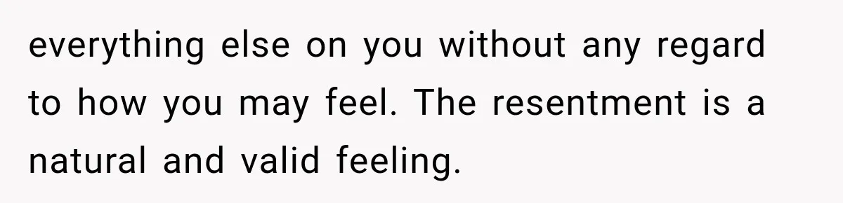 everything else on you without any regard to how you may feel. The resentment is a natural and valid feeling.